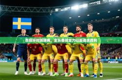 西班牙对阵瑞典，全队备战全力以赴追求胜利