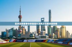 亚洲足球赛事中的强强对决再次引爆球迷热情