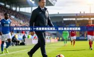 欧洲足坛传闻：一名重要教练离队，球队备战增加困难