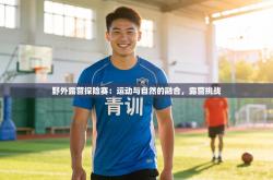 野外露营探险赛：运动与自然的融合，露营挑战